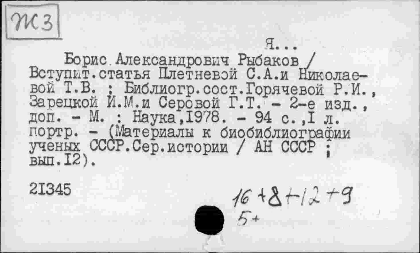 ﻿7КЗ
-------	я...
Борис Александрович Рыбаков / Вступит.статья Плетневой С.А.и Николаевой Т.В. : Библиогр.сост.Горячевой Р.И., Зарецкой И.М.и Серовой Г.Т. - 2-е изд. , доп. - М. : Наука,1978. - 94 с.,1 л. портр. - (Материалы к биобиблиографии ученых СССР.Сер.истории / АН СССР ;
21345